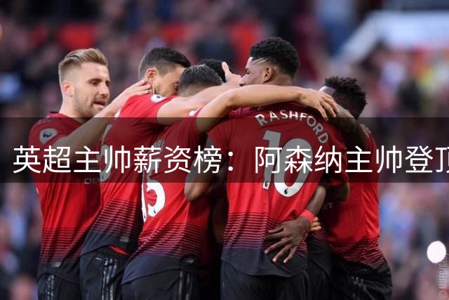 英超主帅薪资榜：阿森纳主帅登顶 切尔西新帅并列次席